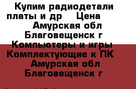 Купим радиодетали, платы и др. › Цена ­ 9 999 - Амурская обл., Благовещенск г. Компьютеры и игры » Комплектующие к ПК   . Амурская обл.,Благовещенск г.